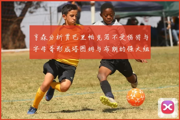 亨森分析贾巴里帕克若不受伤将与字母哥形成塔图姆与布朗的强大组合