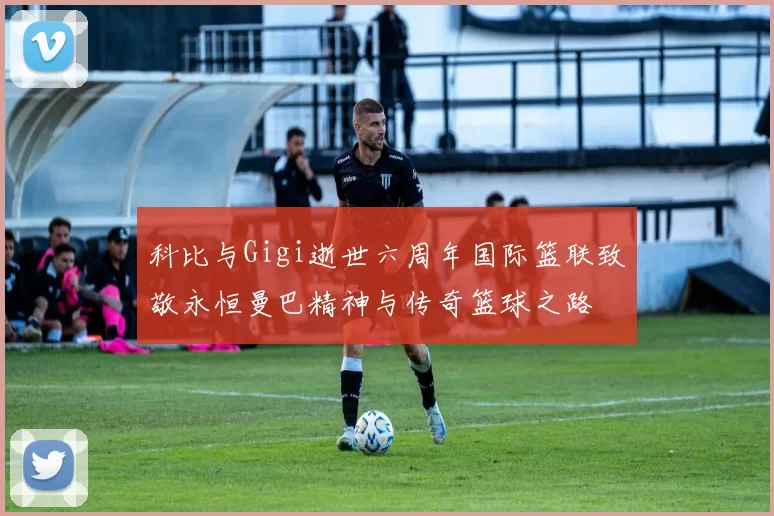 科比与Gigi逝世六周年国际篮联致敬永恒曼巴精神与传奇篮球之路