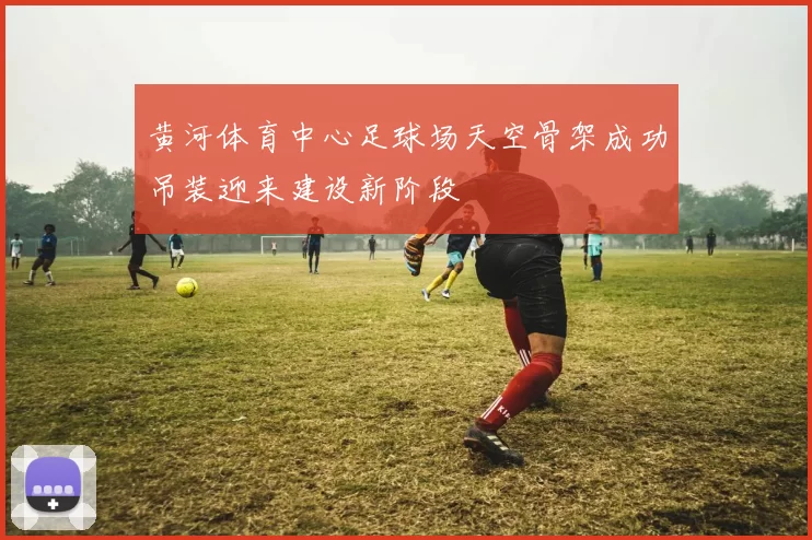 黄河体育中心足球场天空骨架成功吊装迎来建设新阶段