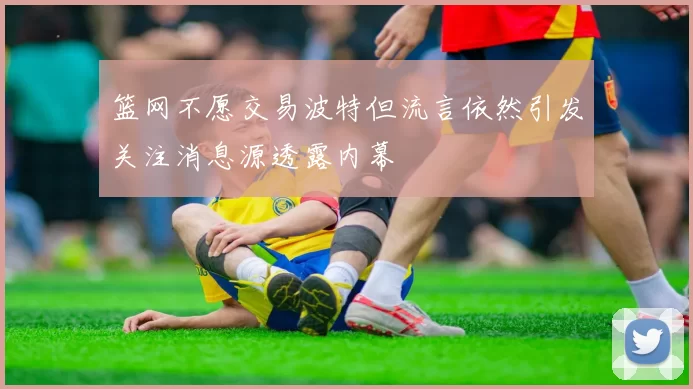 篮网不愿交易波特但流言依然引发关注消息源透露内幕