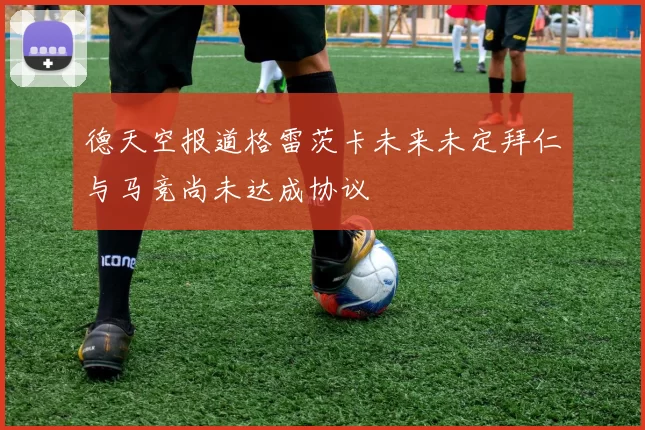 德天空报道格雷茨卡未来未定拜仁与马竞尚未达成协议