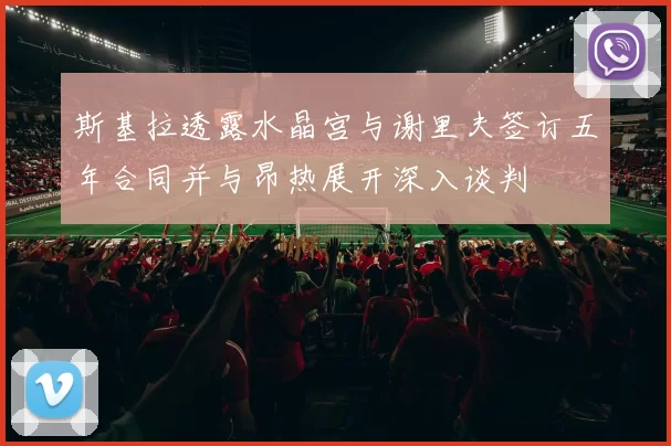 斯基拉透露水晶宫与谢里夫签订五年合同并与昂热展开深入谈判