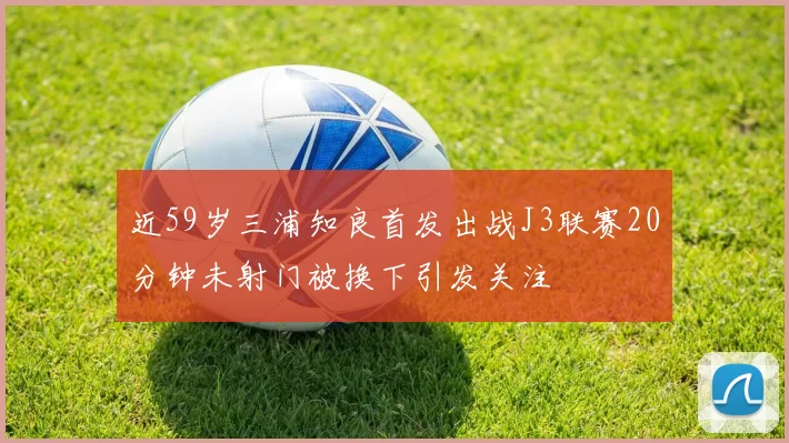 近59岁三浦知良首发出战J3联赛20分钟未射门被换下引发关注