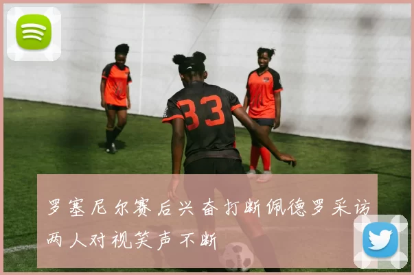 罗塞尼尔赛后兴奋打断佩德罗采访两人对视笑声不断