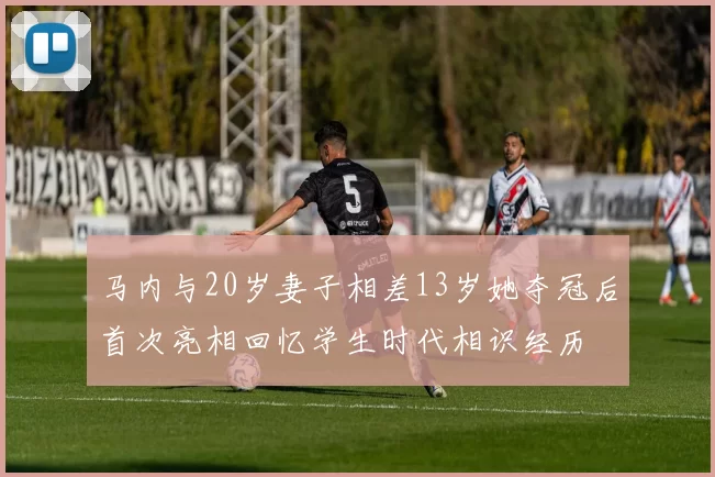 马内与20岁妻子相差13岁她夺冠后首次亮相回忆学生时代相识经历