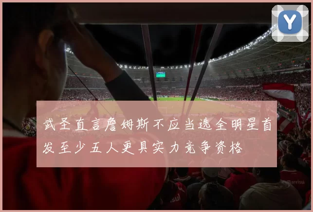 武圣直言詹姆斯不应当选全明星首发至少五人更具实力竞争资格
