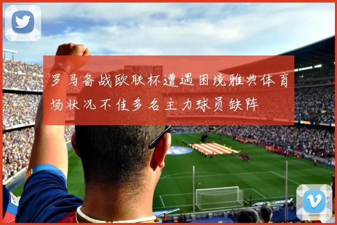 罗马备战欧联杯遭遇困境雅典体育场状况不佳多名主力球员缺阵