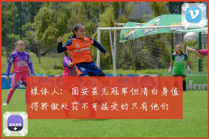 媒体人：国安虽无冠军但清白身值得骄傲处罚不可接受的只有他们