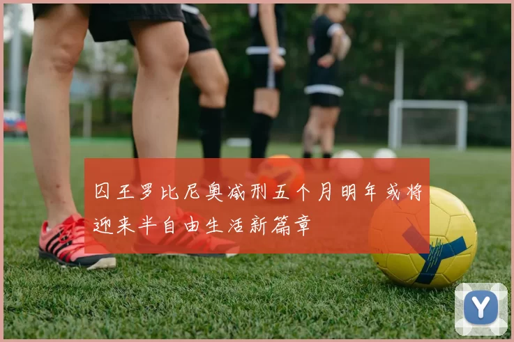 囚王罗比尼奥减刑五个月明年或将迎来半自由生活新篇章